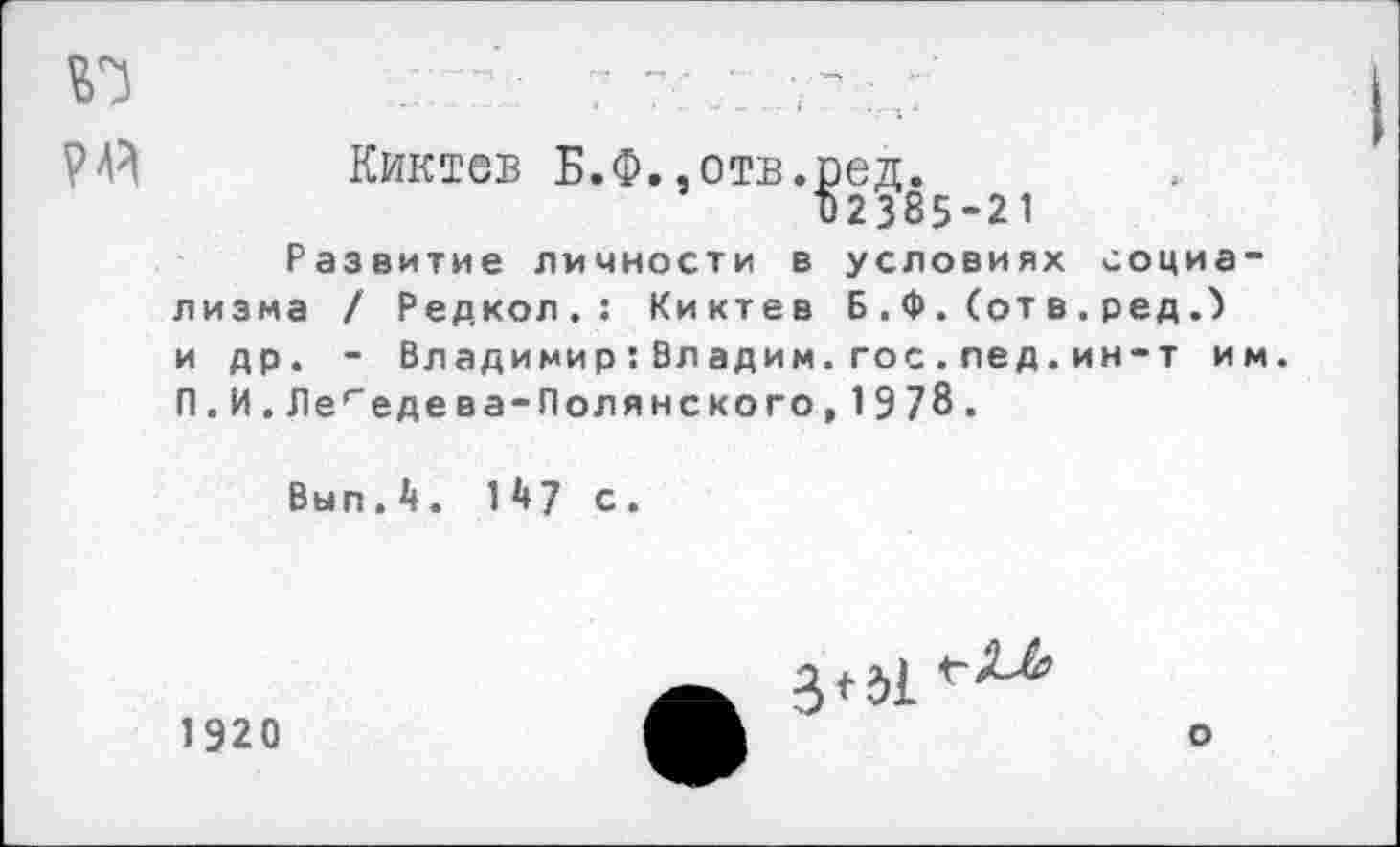 ﻿Киктев Б.Ф..отв.ред.
1)2385-21
Развитие личности в условиях социализма / Редкол,: Киктев Б . Ф . (от в . ред и др. - Владимир:Владим.гос.лед. ин-т им. П.И.Легедева-Полянского,1978.
Выл.4. 147 с.

1920
о